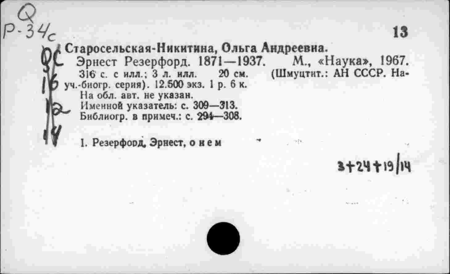 ﻿13
ъ/ Старосельская-Никитина, Ольга Андреевна.
ч/С Эрнест Резерфорд. 1871—1937.	М., «Наука», 1967,
316' с. с илл.; 3 л. илл. 20 см. (Шмуцтит.: АН СССР. На-
IV уч.-биогр. серия). 12.500 экз. 1 р. 6 к.
* Г На обл. авт. не указан.
1к>, Именной указатель: с. 300—Э13.
Библиогр. в примем.: с. 294—308.
1. Резерфорд. Эрнест, о н е м